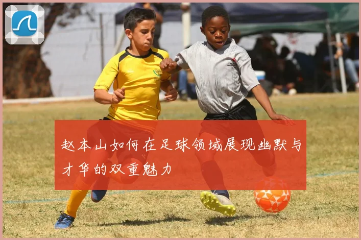 赵本山如何在足球领域展现幽默与才华的双重魅力