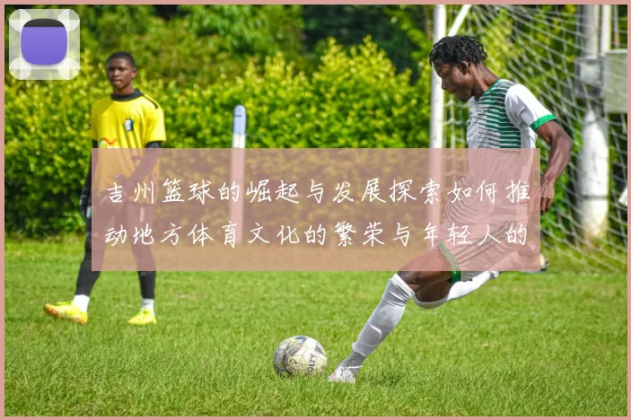吉州篮球的崛起与发展探索如何推动地方体育文化的繁荣与年轻人的成长