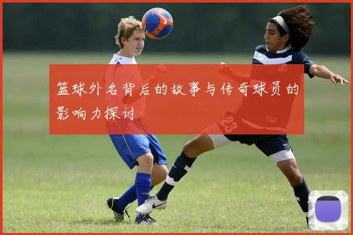 篮球外名背后的故事与传奇球员的影响力探讨