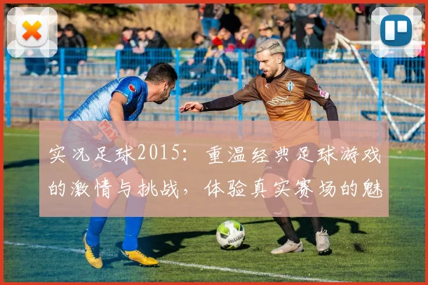 实况足球2015：重温经典足球游戏的激情与挑战，体验真实赛场的魅力与乐趣