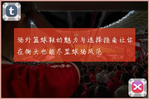 场外篮球鞋的魅力与选择指南让你在街头也能尽显球场风范