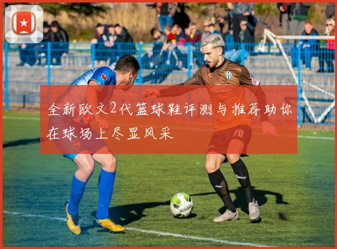 全新欧文2代篮球鞋评测与推荐助你在球场上尽显风采