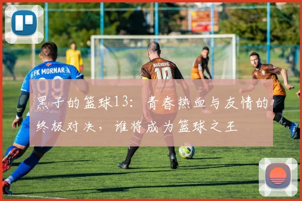 黑子的篮球13：青春热血与友情的终极对决，谁将成为篮球之王