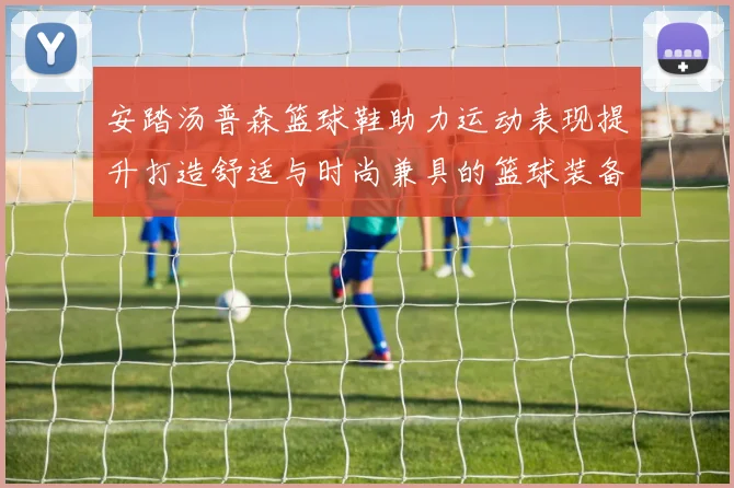 安踏汤普森篮球鞋助力运动表现提升打造舒适与时尚兼具的篮球装备体验