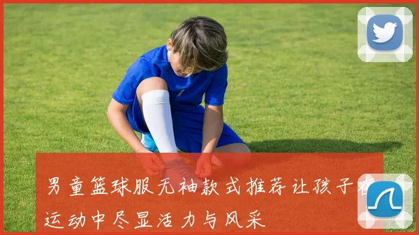 男童篮球服无袖款式推荐让孩子在运动中尽显活力与风采