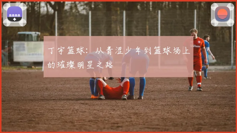 丁宇篮球：从青涩少年到篮球场上的璀璨明星之路